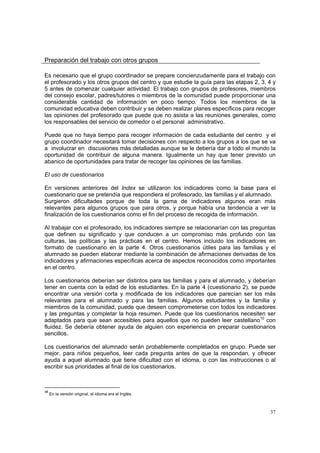 37
Preparación del trabajo con otros grupos
Es necesario que el grupo coordinador se prepare concienzudamente para el trabajo con
el profesorado y los otros grupos del centro y que estudie la guía para las etapas 2, 3, 4 y
5 antes de comenzar cualquier actividad. El trabajo con grupos de profesores, miembros
del consejo escolar, padres/tutores o miembros de la comunidad puede proporcionar una
considerable cantidad de información en poco tiempo. Todos los miembros de la
comunidad educativa deben contribuir y se deben realizar planes específicos para recoger
las opiniones del profesorado que puede que no asista a las reuniones generales, como
los responsables del servicio de comedor o el personal administrativo.
Puede que no haya tiempo para recoger información de cada estudiante del centro y el
grupo coordinador necesitará tomar decisiones con respecto a los grupos a los que se va
a involucrar en discusiones más detalladas aunque se le debería dar a todo el mundo la
oportunidad de contribuir de alguna manera. Igualmente un hay que tener previsto un
abanico de oportunidades para tratar de recoger las opiniones de las familias.
El uso de cuestionarios
En versiones anteriores del Index se utilizaron los indicadores como la base para el
cuestionario que se pretendía que respondiera el profesorado, las familias y el alumnado.
Surgieron dificultades porque de toda la gama de indicadores algunos eran más
relevantes para algunos grupos que para otros, y porque había una tendencia a ver la
finalización de los cuestionarios como el fin del proceso de recogida de información.
Al trabajar con el profesorado, los indicadores siempre se relacionarían con las preguntas
que definen su significado y que conducen a un compromiso más profundo con las
culturas, las políticas y las prácticas en el centro. Hemos incluido los indicadores en
formato de cuestionario en la parte 4. Otros cuestionarios útiles para las familias y el
alumnado se pueden elaborar mediante la combinación de afirmaciones derivadas de los
indicadores y afirmaciones específicas acerca de aspectos reconocidos como importantes
en el centro.
Los cuestionarios deberían ser distintos para las familias y para el alumnado, y deberían
tener en cuenta con la edad de los estudiantes. En la parte 4 (cuestionario 2), se puede
encontrar una versión corta y modificada de los indicadores que parecían ser los más
relevantes para el alumnado y para las familias. Algunos estudiantes y la familia y
miembros de la comunidad, puede que deseen comprometerse con todos los indicadores
y las preguntas y completar la hoja resumen. Puede que los cuestionarios necesiten ser
adaptados para que sean accesibles para aquellos que no pueden leer castellano10
con
fluidez. Se debería obtener ayuda de alguien con experiencia en preparar cuestionarios
sencillos.
Los cuestionarios del alumnado serán probablemente completados en grupo. Puede ser
mejor, para niños pequeños, leer cada pregunta antes de que la respondan, y ofrecer
ayuda a aquel alumnado que tiene dificultad con el idioma, o con las instrucciones o al
escribir sus prioridades al final de los cuestionarios.
10
En la versión original, el idioma era el Inglés.
 