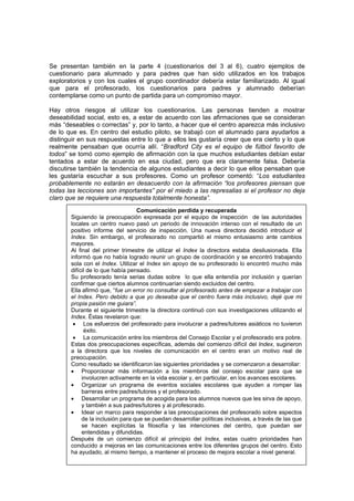 38
Se presentan también en la parte 4 (cuestionarios del 3 al 6), cuatro ejemplos de
cuestionario para alumnado y para padres que han sido utilizados en los trabajos
exploratorios y con los cuales el grupo coordinador debería estar familiarizado. Al igual
que para el profesorado, los cuestionarios para padres y alumnado deberían
contemplarse como un punto de partida para un compromiso mayor.
Hay otros riesgos al utilizar los cuestionarios. Las personas tienden a mostrar
deseabilidad social, esto es, a estar de acuerdo con las afirmaciones que se consideran
más “deseables o correctas” y, por lo tanto, a hacer que el centro aparezca más inclusivo
de lo que es. En centro del estudio piloto, se trabajó con el alumnado para ayudarlos a
distinguir en sus respuestas entre lo que a ellos les gustaría creer que era cierto y lo que
realmente pensaban que ocurría allí. “Bradford City es el equipo de fútbol favorito de
todos” se tomó como ejemplo de afirmación con la que muchos estudiantes debían estar
tentados a estar de acuerdo en esa ciudad, pero que era claramente falsa. Debería
discutirse también la tendencia de algunos estudiantes a decir lo que ellos pensaban que
les gustaría escuchar a sus profesores. Como un profesor comentó: “Los estudiantes
probablemente no estarán en desacuerdo con la afirmación “los profesores piensan que
todas las lecciones son importantes” por el miedo a las represalias si el profesor no deja
claro que se requiere una respuesta totalmente honesta”.
Comunicación perdida y recuperada
Siguiendo la preocupación expresada por el equipo de inspección de las autoridades
locales un centro nuevo pasó un periodo de innovación intenso con el resultado de un
positivo informe del servicio de inspección. Una nueva directora decidió introducir el
Index. Sin embargo, el profesorado no compartió el mismo entusiasmo ante cambios
mayores.
Al final del primer trimestre de utilizar el Index la directora estaba desilusionada. Ella
informó que no había logrado reunir un grupo de coordinación y se encontró trabajando
sola con el Index. Utilizar el Index sin apoyo de su profesorado lo encontró mucho más
difícil de lo que había pensado.
Su profesorado tenía serias dudas sobre lo que ella entendía por inclusión y querían
confirmar que ciertos alumnos continuarían siendo excluidos del centro.
Ella afirmó que, “fue un error no consultar al profesorado antes de empezar a trabajar con
el Index. Pero debido a que yo deseaba que el centro fuera más inclusivo, dejé que mi
propia pasión me guiara”.
Durante el siguiente trimestre la directora continuó con sus investigaciones utilizando el
Index. Éstas revelaron que:
• Los esfuerzos del profesorado para involucrar a padres/tutores asiáticos no tuvieron
éxito.
• La comunicación entre los miembros del Consejo Escolar y el profesorado era pobre.
Estas dos preocupaciones específicas, además del comienzo difícil del Index, sugirieron
a la directora que los niveles de comunicación en el centro eran un motivo real de
preocupación.
Como resultado se identificaron las siguientes prioridades y se comenzaron a desarrollar:
• Proporcionar más información a los miembros del consejo escolar para que se
involucren activamente en la vida escolar y, en particular, en los avances escolares.
• Organizar un programa de eventos sociales escolares que ayuden a romper las
barreras entre padres/tutores y el profesorado.
• Desarrollar un programa de acogida para los alumnos nuevos que les sirva de apoyo,
y también a sus padres/tutores y al profesorado.
• Idear un marco para responder a las preocupaciones del profesorado sobre aspectos
de la inclusión para que se puedan desarrollar políticas inclusivas, a través de las que
se hacen explícitas la filosofía y las intenciones del centro, que puedan ser
entendidas y difundidas.
Después de un comienzo difícil al principio del Index, estas cuatro prioridades han
conducido a mejoras en las comunicaciones entre los diferentes grupos del centro. Esto
ha ayudado, al mismo tiempo, a mantener el proceso de mejora escolar a nivel general.
 