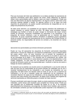 41
Para que el proceso del Index sea satisfactorio no se deben penalizar las expresiones de
opiniones minoritarias sobre algún aspecto del centro. Estas reflexiones se deberían
utilizar como oportunidades para el debate y para una mayor investigación. Puede que
esto sea difícil dentro de algunos departamentos o de algunos centros, sobre todo si hay
opiniones distintas debidas a recelos. En algunas centros si no se sigue una línea
específica de pensamiento, se pueden suscitar sentimientos de inseguridad por ver en
peligro las perspectivas de promoción.
Se debe poner atención a la posibilidad de que algunos miembros del profesorado no
quieran expresar su opinión delante de otros. Se deben tener pensadas diversas
estrategias que faciliten el hecho de poder recoger la información del mayor número
posible de personas, incluyendo modalidades de respuestas a los indicadores y las
preguntas de manera individual y que se gestionaran por un miembro del grupo
coordinador. El grupo coordinador debería considerar el establecer grupos específicos
donde se puedan compartir las preocupaciones de los miembros del Consejo Escolar, el
personal auxiliar, los responsables del servicio de comedor y los docentes con menos
experiencia.
Aprovechar las oportunidades que brinda la formación permanente
Puede ser muy útil aprovechar los esquemas de formación permanente disponibles
(Seminarios o Grupos de Trabajo) de que dispone el profesorado y que se realizan dentro
del propio centro, como vía para comenzar con el proceso de recopilación de
información11
. Presentamos un posible ejemplo de esquema en el cuadro 8, que al eco
de las actividades de la etapa 1. Por supuesto que no pretendemos dar recetas. Las
actividades podrían distribuirse en varias sesiones o pasarse a los departamentos o a los
niveles, trabajando en todo caso con una persona del grupo de coordinación. Una
jornada de formación podría ser una oportunidad para involucrar a más de una centro a
trabajar de manera colaboradora.
Es necesario que se plantee una reunión previa a la planificación o una reunión antes de
este día para que los responsables de los grupos decidan los materiales que se van a
necesitar (transparencias de los indicadores y una muestra de indicadores con sus
preguntas). Se debe tomar una decisión sobre el modo en que se van a examinar los
indicadores y si se van a necesitar copias del cuestionario de los indicadores. Se
necesitará disponer de copias de los indicadores y de las preguntas además de la hoja
resumen para cada miembro del profesorado. Se deben tomar medidas para registrar las
opiniones expresadas por diferentes grupos y recopilar las hojas resumen.
El grupo coordinador será capaz de juzgar, desde su propia experiencia de trabajo con los
materiales, cuánto tiempo será necesario para completar las mismas tareas. Puede que
sea imposible que el profesorado complete las tareas en un día, si se examinan
específicamente los indicadores y las preguntas. Se deben tomar medidas para continuar
las actividades contando que todo el profesorado pueda responder a los indicadores y a
11
En Inglaterra el profesorado dispone de una serie de días al año que puede usar libremente para actividades de
formación. El esquema que se propone es para “un día de formación” que hubiera sido elegido por todo el profesorado de
un centro.
 