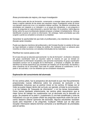 43
Áreas provisionales de mejora y de mayor investigación
En la última parte del día de formación, comenzarán a emerger ideas sobre las posibles
áreas a mejorar además de las áreas que requieren mayor investigación antes de tomar
una decisión acerca de sí es o no necesario realizar cambios Se deberían considerar las
prioridades con respecto a un indicador o a un grupo de indicadores, o una pregunta o
grupo de preguntas en cada dimensión y sección del Index. En la práctica, habrá algunos
temas sobre los que el profesorado deseará empezar a trabajar inmediatamente. Otros se
identificarán al poner en común la información. Sin embargo, habrá prioridades que sólo
surgirán cuando se complete la consulta en su totalidad.
Garantizar la oportunidad de que todo el profesorado y los miembros del Consejo
Escolar serán incluidos
Puede que algunos miembros del profesorado y del Consejo Escolar no asistan el día que
se haya dedicado a realizar el trabajo de análisis. Es necesario hacer un esfuerzo para
incluirlos en otras reuniones o en estudios individuales de los materiales.
Planificar los nuevos pasos a dar
En el caso de que se estuviera aprovechando “un día de formación”, el director o directora
del grupo coordinador hará un resumen sobre la manera en que se tomará en
consideración la información recopilada y las opiniones expresadas. El grupo coordinador
necesitará concluir con la recogida de la información y empezar a cotejarla. Se deben
identificar los temas específicos que necesitan ser tratados con el alumnado, las familias y
otros miembros de la comunidad. Para este fin puede utilizarse el cuestionario 2 en la
parte 4, tal cual está, o con los añadidos que se consideren necesarios.
Exploración del conocimiento del alumnado
En los centros piloto, fue la perspectiva del alumnado la que más frecuentemente
proporcionaba nuevas reflexiones sobre los procesos de exclusión y las
posibilidades inclusivas que se podrían iniciar en los centros. El trabajo con el
Index se puede integrar dentro del currículo, por ejemplo, al tratar la comunicación,
o en los trabajos de “búsqueda de información”, o en los temas transversales.
Como hemos planteado anteriormente, las centros piloto descubrieron que la
mejor forma de trabajar los cuestionarios con el alumnado era la discusión en
grupo. Se presenta en la parte 4, (cuestionario 2) una lista simplificada y corta de
indicadores a la que se pueden añadir las preguntas específicas sobre las que el
centro desearía obtener opiniones del alumnado. Algunos estudiantes necesitan
ayuda para responder a las preguntas. Cualquier método que se elija para
recopilar información debería terminar animando a la identificación de prioridades
para el cambio.
 