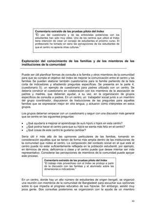 44
Exploración del conocimiento de las familias y de los miembros de las
instituciones de la comunidad
Puede ser útil planificar formas de consulta a la familia y otros miembros de la comunidad
para que se cumpla el objetivo del Index de mejorar la comunicación entre el centro y las
familias Se pueden elaborar también cuestionarios para la familia partiendo de la lista
corta de indicadores y añadiendo preguntas específicas. Se presenta en la parte 4,
(cuestionario 5), un ejemplo de cuestionario para padres utilizado con un centro. Se
debería construir el cuestionario en colaboración con los miembros de la asociación de
padres y madres, que deberían ayudar, a su vez, en la organización de grupos
específicos de consulta a padres. En un centro, un trabajador social junto a un miembro
del grupo coordinador, dispusieron de traducciones de las preguntas para aquellas
familias que se expresaran mejor en otra lengua, y actuaron como intérpretes en estos
grupos.
Los grupos deberían empezar con un cuestionario y seguir con una discusión más general
que se centre en las siguientes preguntas:
• ¿Qué ayudaría a mejorar el aprendizaje de su/s hijo/s o hija/s en esta centro?
• ¿Qué podría hacer el centro para que su hijo/a se sienta más feliz en el centro?
• ¿Qué cosas de este centro le gustaría cambiar?
Sería útil ir más allá de las opiniones particulares de las familias, tomando en
consideración aquéllas que se tienen de forma más amplia dentro de las instituciones de
la comunidad que rodea al centro. La composición del contexto social en el que está el
centro puede no estar suficientemente reflejada en la población estudiantil, por ejemplo,
en términos de etnia, deficiencia o clase y el centro puede que desee intentar ser más
representativo. Considerar las percepciones de miembros de la comunidad puede apoyar
este proceso.
En un centro, donde hay un alto número de estudiantes de origen bengalí, se organizó
una reunión con miembros de la comunidad de Bangladesh para escuchar sus opiniones
sobre lo que impedía el progreso educativo de sus hijos/as. Sin embargo, asistió muy
poca gente. Dos consultas posteriores se organizaron con la ayuda de un miembro
Comentario extraído de las pruebas piloto del Index
“El uso del cuestionario y de las entrevistas posteriores con los
estudiantes han sido muy útiles. Uno de los centros que utilizó el Index
tiene intención de crear un consejo de estudiantes el próximo curso. El
profesorado ha tomado en serio las percepciones de los estudiantes de
que el centro no aprecia otras culturas.”
Comentario extraído de las pruebas piloto del Index
“El trabajo más provechoso con el Index se produjo a partir
de la discusión con las familias y el alumnado sobre las
dimensiones e indicadores.”
 