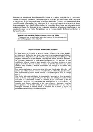 45
veterano del servicio de asesoramiento social de la localidad, miembro de la comunidad
bengalí. Él dispuso que estas consultas tuvieran lugar en una mezquita y en el centro de
la comunidad. Actuó como intérprete en ambas consultas. Tuvieron mucha asistencia y se
recopiló mucha información. Los miembros de la comunidad revelaron una serie de áreas
de preocupación con relación al currículo, a la necesidad de un lugar fuera de casa donde
se pudieran hacer los deberes, a una respuesta apropiada a las ausencias largas de los
estudiantes que van a visitar Bangladesh, y a la representación de la comunidad en el
Consejo Escolar.
Comentario extraído de las pruebas piloto del Index
“Ha surgido una sensibilización sobre las maneras de comunicarse con
las familias y sobre como incluirlos”
Implicación de la familia en el centro
En este centro de primaria, el 96% los niños y niñas son de origen asiático,
principalmente de familias que tienen sus orígenes en dos pueblos de Pakistán.
El centro tiene 14 profesores y 8 asistentes, algunos de ellos son bilingües y de
orígenes parecidos a los estudiantes. Entre algunas de las iniciativas recientes,
se ha puesto énfasis en la implicación familiar-escolar. Por ejemplo, se han
establecido talleres regulares para ayudar a los miembros familiares a que
apoyen la lectura de sus hijos/as en casa. El director considera que estos
cambios han ayudado a formar modalidades de trabajo en el centro más
inclusivas.
Dos padres participaron como miembros del grupo coordinador del Index del
centro, que estaba formado además por el director, el subdirector, dos docentes,
una asistente de educación infantil bilingüe y una pedagoga en el rol de “amiga
crítica”.
Una de las primeras actividades de investigación fue disponer de una reunión
sobre el Index para los padres/tutores. En ésta, se utilizó para estimular la
discusión un cuestionario basado en algunos de los indicadores y de las
preguntas. Se contó con intérpretes que ayudaron en la comunicación. La
reunión tuvo buena asistencia y los padres/tutores plantearon muchas
preocupaciones. El director sintió que este acontecimiento fue un éxito y
consiguió fomentar el debate sobre la inclusión en el centro y ayudó al
profesorado a formular prioridades de mejora.
 