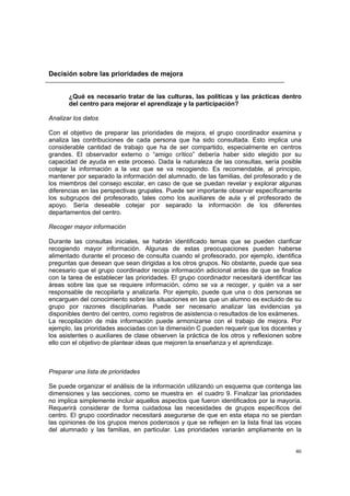 46
Decisión sobre las prioridades de mejora
¿Qué es necesario tratar de las culturas, las políticas y las prácticas dentro
del centro para mejorar el aprendizaje y la participación?
Analizar los datos
Con el objetivo de preparar las prioridades de mejora, el grupo coordinador examina y
analiza las contribuciones de cada persona que ha sido consultada. Esto implica una
considerable cantidad de trabajo que ha de ser compartido, especialmente en centros
grandes. El observador externo o “amigo crítico” debería haber sido elegido por su
capacidad de ayuda en este proceso. Dada la naturaleza de las consultas, sería posible
cotejar la información a la vez que se va recogiendo. Es recomendable, al principio,
mantener por separado la información del alumnado, de las familias, del profesorado y de
los miembros del consejo escolar, en caso de que se puedan revelar y explorar algunas
diferencias en las perspectivas grupales. Puede ser importante observar específicamente
los subgrupos del profesorado, tales como los auxiliares de aula y el profesorado de
apoyo. Sería deseable cotejar por separado la información de los diferentes
departamentos del centro.
Recoger mayor información
Durante las consultas iniciales, se habrán identificado temas que se pueden clarificar
recogiendo mayor información. Algunas de estas preocupaciones pueden haberse
alimentado durante el proceso de consulta cuando el profesorado, por ejemplo, identifica
preguntas que desean que sean dirigidas a los otros grupos. No obstante, puede que sea
necesario que el grupo coordinador recoja información adicional antes de que se finalice
con la tarea de establecer las prioridades. El grupo coordinador necesitará identificar las
áreas sobre las que se requiere información, cómo se va a recoger, y quién va a ser
responsable de recopilarla y analizarla. Por ejemplo, puede que una o dos personas se
encarguen del conocimiento sobre las situaciones en las que un alumno es excluido de su
grupo por razones disciplinarias. Puede ser necesario analizar las evidencias ya
disponibles dentro del centro, como registros de asistencia o resultados de los exámenes.
La recopilación de más información puede armonizarse con el trabajo de mejora. Por
ejemplo, las prioridades asociadas con la dimensión C pueden requerir que los docentes y
los asistentes o auxiliares de clase observen la práctica de los otros y reflexionen sobre
ello con el objetivo de plantear ideas que mejoren la enseñanza y el aprendizaje.
Preparar una lista de prioridades
Se puede organizar el análisis de la información utilizando un esquema que contenga las
dimensiones y las secciones, como se muestra en el cuadro 9. Finalizar las prioridades
no implica simplemente incluir aquellos aspectos que fueron identificados por la mayoría.
Requerirá considerar de forma cuidadosa las necesidades de grupos específicos del
centro. El grupo coordinador necesitará asegurarse de que en esta etapa no se pierdan
las opiniones de los grupos menos poderosos y que se reflejen en la lista final las voces
del alumnado y las familias, en particular. Las prioridades variarán ampliamente en la
 