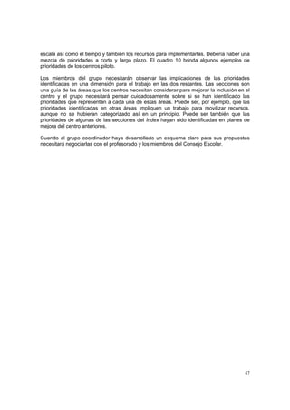 47
escala así como el tiempo y también los recursos para implementarlas. Debería haber una
mezcla de prioridades a corto y largo plazo. El cuadro 10 brinda algunos ejemplos de
prioridades de los centros piloto.
Los miembros del grupo necesitarán observar las implicaciones de las prioridades
identificadas en una dimensión para el trabajo en las dos restantes. Las secciones son
una guía de las áreas que los centros necesitan considerar para mejorar la inclusión en el
centro y el grupo necesitará pensar cuidadosamente sobre si se han identificado las
prioridades que representan a cada una de estas áreas. Puede ser, por ejemplo, que las
prioridades identificadas en otras áreas impliquen un trabajo para movilizar recursos,
aunque no se hubieran categorizado así en un principio. Puede ser también que las
prioridades de algunas de las secciones del Index hayan sido identificadas en planes de
mejora del centro anteriores.
Cuando el grupo coordinador haya desarrollado un esquema claro para sus propuestas
necesitará negociarlas con el profesorado y los miembros del Consejo Escolar.
 
