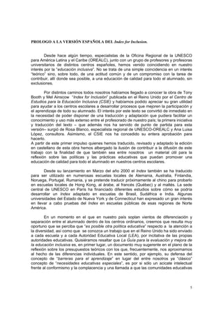5
PROLOGO A LA VERSIÓN ESPAÑOLA DEL Index for Inclusion.
Desde hace algún tiempo, especialistas de la Oficina Regional de la UNESCO
para América Latina y el Caribe (OREALC), junto con un grupo de profesores y profesoras
universitarios de distintos centros españoles, hemos venido coincidiendo en nuestro
interés por la “educación inclusiva”. No se trata de una simple coincidencia en un interés
“teórico” sino, sobre todo, de una actitud común y de un compromiso con la tarea de
contribuir, allí donde sea posible, a una educación de calidad para todo el alumnado, sin
exclusiones.
Por distintos caminos todos nosotros habíamos llegado a conocer la obra de Tony
Booth y Mel Ainscow “Index for Inclusión” publicada en el Reino Unido por el Centro de
Estudios para la Educación Inclusiva (CSIE) y habíamos podido apreciar su gran utilidad
para ayudar a los centros escolares a desarrollar procesos que mejoren la participación y
el aprendizaje de todo su alumnado. El interés por este texto se convirtió de inmediato en
la necesidad de poder disponer de una traducción y adaptación que pudiera facilitar un
conocimiento y uso más extenso entre el profesorado de nuestro país; la primera iniciativa
y traducción del texto – que además nos ha servido de punto de partida para esta
versión– surgió de Rosa Blanco, especialista regional de UNESCO-OREALC y Ana Luisa
López, consultora. Asimismo, el CSIE nos ha concedido su entera aprobación para
hacerlo.
A partir de este primer impulso quienes hemos traducido, revisado y adaptado la edición
en castellano de esta obra hemos albergado la ilusión de contribuir a la difusión de este
trabajo con la finalidad de que también sea entre nosotros un material útil para la
reflexión sobre las políticas y las prácticas educativas que puedan promover una
educación de calidad para todo el alumnado en nuestros centros escolares.
Desde su lanzamiento en Marzo del año 2000 el Index también se ha traducido
para ser utilizado en numerosas escuelas locales de Alemania, Australia, Finlandia,
Noruega, Portugal, Rumania, y se pretende traducir próximamente al chino para probarlo
en escuelas locales de Hong Kong, al árabe, al francés (Québec) y al maltés. La sede
central de UNESCO en París ha financiado diferentes estudios sobre cómo se podría
desarrollar un Index adaptado en escuelas de Brasil, Sudáfrica e India. Algunas
universidades del Estado de Nueva York y de Connecticut han expresado un gran interés
en llevar a cabo pruebas del Index en escuelas públicas de esas regiones de Norte
América.
En un momento en el que en nuestro país soplan vientos de diferenciación y
separación entre el alumnado dentro de los centros ordinarios, creemos que resulta muy
oportuno que se perciba que “es posible otra política educativa” respecto a la atención a
la diversidad, así como que se conozca un trabajo que en el Reino Unido ha sido enviado
a cada escuela y a cada Autoridad Educativa Local (LEA), por incitativa de las propias
autoridades educativas. Quisiéramos resaltar que La Guía para la evaluación y mejora de
la educación inclusiva es, en primer lugar, un documento muy sugerente en el plano de la
reflexión sobre los presupuestos teóricos con los que, frecuentemente, nos aproximamos
al hecho de las diferencias individuales. En este sentido, por ejemplo, su defensa del
concepto de “barreras para el aprendizaje” en lugar del entre nosotros ya “clásico”
concepto de “necesidades educativas especiales”, es por si sólo un acicate intelectual
frente al conformismo y la complacencia y una llamada a que las comunidades educativas
 
