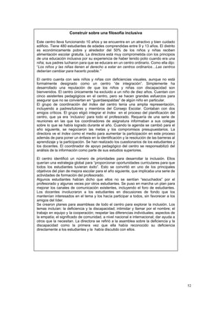 52
Construir sobre una filosofía inclusiva
Este centro lleva funcionando 10 años y se encuentra en un atractivo y bien cuidado
edificio. Tiene 480 estudiantes de edades comprendidas entre 9 y 13 años. El distrito
es económicamente pobre y alrededor del 50% de los niños y niñas reciben
alimentación escolar gratuita. La directora está muy comprometida con los principios
de una educación inclusiva por su experiencia de haber tenido polio cuando era una
niña; sus padres lucharon para que se educara en un centro ordinario. Como ella dijo:
“Los niños y las niñas tienen el derecho a estar en centros ordinarios…Las centros
deberían cambiar para hacerlo posible.”
El centro cuenta con seis niños y niñas con deficiencias visuales, aunque no está
formalmente designado como un centro “de integración”. Simplemente ha
desarrollado una reputación de que los niños y niñas con discapacidad son
bienvenidos. El centro únicamente ha excluido a un niño de diez años. Cuentan con
cinco asistentes pedagógicos en el centro, pero se hacen grandes esfuerzos para
asegurar que no se conviertan en “guardaespaldas” de algún niño en particular.
El grupo de coordinación del Index del centro tenía una amplia representación,
incluyendo a padres/tutores y miembros del Consejo Escolar. Contaban con dos
amigos críticos. El grupo eligió integrar el Index en el proceso del planificación del
centro, que ya era ‘inclusivo’ para todo el profesorado. Requería de una serie de
reuniones en las que los coordinadores de asignatura informaban a sus colegas
sobre lo que se había logrado durante el año. Cuando la agenda se cambió para el
año siguiente, se negociaron las metas y los compromisos presupuestarios. La
directora ve el Index como el medio para aumentar la participación en este proceso
además de para poner un énfasis en la identificación y la resolución de las barreras al
aprendizaje y la participación. Se han realizado los cuestionarios de los estudiantes y
los docentes. El coordinador de apoyo pedagógico del centro se responsabilizó del
análisis de la información como parte de sus estudios superiores.
El centro identificó un número de prioridades para desarrollar la inclusión. Ellos
querían una estrategia global para “proporcionar oportunidades curriculares para que
todos los estudiantes tuvieran éxito”. Esto se convirtió en uno de los principales
objetivos del plan de mejora escolar para el año siguiente, que implicaba una serie de
actividades de formación del profesorado.
Algunos estudiantes habían dicho que ellos no se sentían “escuchados” por el
profesorado y algunas veces por otros estudiantes. Se puso en marcha un plan para
mejorar los canales de comunicación existentes, incluyendo el foro de estudiantes.
Los docentes involucraron a los estudiantes en discusiones de fondo que los
mantenían interesados en el tema y los hacía participar a todos, sin favorecer a los
amigos del líder.
Se crearon planes para asambleas de todo el centro para explorar la inclusión. Los
temas incluían: la deficiencia y la discapacidad; intimidar y llamar por el nombre; el
trabajo en equipo y la cooperación; respetar las diferencias individuales; aspectos de
la empatía; el significado de comunidad, a nivel nacional e internacional; dar ayuda a
otros que la necesitan. La directora se refirió a la asamblea sobre la deficiencia y la
discapacidad como la primera vez que ella había reconocido su deficiencia
directamente a los estudiantes y la había discutido con ellos.
 