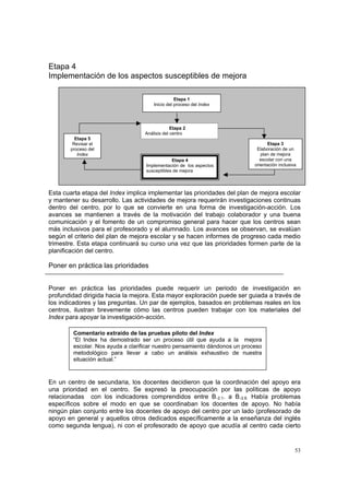 53
Etapa 4
Implementación de los aspectos susceptibles de mejora
Esta cuarta etapa del Index implica implementar las prioridades del plan de mejora escolar
y mantener su desarrollo. Las actividades de mejora requerirán investigaciones continuas
dentro del centro, por lo que se convierte en una forma de investigación-acción. Los
avances se mantienen a través de la motivación del trabajo colaborador y una buena
comunicación y el fomento de un compromiso general para hacer que los centros sean
más inclusivos para el profesorado y el alumnado. Los avances se observan, se evalúan
según el criterio del plan de mejora escolar y se hacen informes de progreso cada medio
trimestre. Esta etapa continuará su curso una vez que las prioridades formen parte de la
planificación del centro.
Poner en práctica las prioridades
Poner en práctica las prioridades puede requerir un periodo de investigación en
profundidad dirigida hacia la mejora. Esta mayor exploración puede ser guiada a través de
los indicadores y las preguntas. Un par de ejemplos, basados en problemas reales en los
centros, ilustran brevemente cómo las centros pueden trabajar con los materiales del
Index para apoyar la investigación-acción.
En un centro de secundaria, los docentes decidieron que la coordinación del apoyo era
una prioridad en el centro. Se expresó la preocupación por las políticas de apoyo
relacionadas con los indicadores comprendidos entre B.2.1. a B.2.6. Había problemas
específicos sobre el modo en que se coordinaban los docentes de apoyo. No había
ningún plan conjunto entre los docentes de apoyo del centro por un lado (profesorado de
apoyo en general y aquellos otros dedicados específicamente a la enseñanza del inglés
como segunda lengua), ni con el profesorado de apoyo que acudía al centro cada cierto
Comentario extraído de las pruebas piloto del Index
“El Index ha demostrado ser un proceso útil que ayuda a la mejora
escolar. Nos ayuda a clarificar nuestro pensamiento dándonos un proceso
metodológico para llevar a cabo un análisis exhaustivo de nuestra
situación actual.”
Etapa 1
Inicio del proceso del Index
Etapa 2
Análisis del centro
Etapa 3
Elaboración de un
plan de mejora
escolar con una
orientación inclusiva
Etapa 4
Implementación de los aspectos
susceptibles de mejora
Etapa 5
Revisar el
proceso del
Index
 