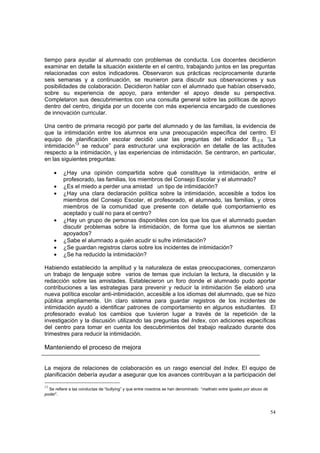 54
tiempo para ayudar al alumnado con problemas de conducta. Los docentes decidieron
examinar en detalle la situación existente en el centro, trabajando juntos en las preguntas
relacionadas con estos indicadores. Observaron sus prácticas recíprocamente durante
seis semanas y a continuación, se reunieron para discutir sus observaciones y sus
posibilidades de colaboración. Decidieron hablar con el alumnado que habían observado,
sobre su experiencia de apoyo, para entender el apoyo desde su perspectiva.
Completaron sus descubrimientos con una consulta general sobre las políticas de apoyo
dentro del centro, dirigida por un docente con más experiencia encargado de cuestiones
de innovación curricular.
Una centro de primaria recogió por parte del alumnado y de las familias, la evidencia de
que la intimidación entre los alumnos era una preocupación específica del centro. El
equipo de planificación escolar decidió usar las preguntas del indicador B.2.9. “La
intimidación13
se reduce” para estructurar una exploración en detalle de las actitudes
respecto a la intimidación, y las experiencias de intimidación. Se centraron, en particular,
en las siguientes preguntas:
• ¿Hay una opinión compartida sobre qué constituye la intimidación, entre el
profesorado, las familias, los miembros del Consejo Escolar y el alumnado?
• ¿Es el miedo a perder una amistad un tipo de intimidación?
• ¿Hay una clara declaración política sobre la intimidación, accesible a todos los
miembros del Consejo Escolar, el profesorado, el alumnado, las familias, y otros
miembros de la comunidad que presente con detalle qué comportamiento es
aceptado y cuál no para el centro?
• ¿Hay un grupo de personas disponibles con los que los que el alumnado puedan
discutir problemas sobre la intimidación, de forma que los alumnos se sientan
apoyados?
• ¿Sabe el alumnado a quién acudir si sufre intimidación?
• ¿Se guardan registros claros sobre los incidentes de intimidación?
• ¿Se ha reducido la intimidación?
Habiendo establecido la amplitud y la naturaleza de estas preocupaciones, comenzaron
un trabajo de lenguaje sobre varios de temas que incluían la lectura, la discusión y la
redacción sobre las amistades. Establecieron un foro donde el alumnado pudo aportar
contribuciones a las estrategias para prevenir y reducir la intimidación Se elaboró una
nueva política escolar anti-intimidación, accesible a los idiomas del alumnado, que se hizo
pública ampliamente. Un claro sistema para guardar registros de los incidentes de
intimidación ayudó a identificar patrones de comportamiento en algunos estudiantes. El
profesorado evaluó los cambios que tuvieron lugar a través de la repetición de la
investigación y la discusión utilizando las preguntas del Index, con adiciones específicas
del centro para tomar en cuenta los descubrimientos del trabajo realizado durante dos
trimestres para reducir la intimidación.
Manteniendo el proceso de mejora
La mejora de relaciones de colaboración es un rasgo esencial del Index. El equipo de
planificación debería ayudar a asegurar que los avances contribuyan a la participación del
13
Se refiere a las conductas de “bullying” y que entre nosotros se han denominado “maltrato entre iguales por abuso de
poder”.
 