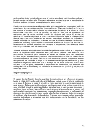 55
profesorado y de los otros involucrados en el centro, además de contribuir al aprendizaje y
la participación del alumnado. El profesorado puede aprovecharse de la experiencia de
los otros sectores, compartir tareas y brindar su apoyo mutuo.
Puede que algunos miembros del profesorado, algunos estudiantes o padres no estén de
acuerdo con alguna mejora específica dentro del centro. El equipo de planificación tendrá
que motivar al profesorado a discutir sus diferencias de opinión y a utilizar la crítica
constructiva como una forma de redefinir los mejoras para que se conviertan en
relevantes para la mayor cantidad posible de personas del centro. El equipo de
planificación debería asegurarse al que todos estén informados sobre el progreso en el
plan de mejora escolar a través de, por ejemplo, asambleas, reuniones de profesorado,
días de formación del profesorado, boletines, tutorías, actividades, consejos de alumnado,
paneles de noticias y organizaciones comunitarias. Además de proporcionar información,
la comunicación requiere escuchar a las personas y, en particular, a aquéllas que tienen
menos oportunidades para ser escuchadas.
Se debe mantener el compromiso de todas las personas involucradas a lo largo de la
etapa de implementación. Mantener este compromiso general será esencial para
proporcionar motivación para continuar el trabajo de mejora hacia una educación
inclusiva. El proceso del Index conlleva un profundo examen crítico de las creencias de
todos los miembros del centro. Ésta no es una actividad superficial, completada durante
la exploración del centro en la etapa 2. Los miembros del equipo de planificación y otros
necesitarán organizar actividades que, a lo largo de los años, creen una cultura más
inclusiva. Esto, en parte, mantendrá la implicación del profesorado, los miembros del
consejo escolar, el alumnado y las familias en el cambio de las políticas y las prácticas
dentro del centro.
Registro del progreso
El equipo de planificación debería garantizar la realización de un informe de progreso,
hacia la mitad del trimestre, sobre las prioridades de mejora según el criterio establecido
en la etapa 3. Durante la etapa 3, también se habrá asignado la persona responsable de
cada avance. Cada persona del equipo de planificación que tenga un interés general en
cada prioridad, tomará la responsabilidad de garantizar que el progreso está controlado y
registrado y que se hacen las modificaciones de acuerdo a la consulta con el equipo y el
profesorado involucrado. Las evaluaciones implicarán discusiones con el profesorado, el
alumnado, los miembros del consejo escolar y las familias, el examen de los documentos
de políticas, y la observación de la práctica. El equipo podrá desear volver a consultar
aquellos indicadores y preguntas que son instrumentales en la formulación de las
prioridades de mejora.
 