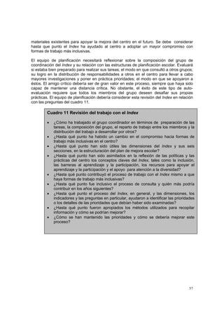 57
materiales existentes para apoyar la mejora del centro en el futuro. Se debe considerar
hasta que punto el Index ha ayudado al centro a adoptar un mayor compromiso con
formas de trabajo más inclusivas.
El equipo de planificación necesitará reflexionar sobre la composición del grupo de
coordinación del Index y su relación con las estructuras de planificación escolar. Evaluará
si estaba bien preparado para realizar sus tareas; el modo en que consultó a otros grupos;
su logro en la distribución de responsabilidades a otros en el centro para llevar a cabo
mayores investigaciones y poner en práctica prioridades; el modo en que se apoyaron a
éstos. El amigo crítico debería ser de gran valor en este proceso, siempre que haya sido
capaz de mantener una distancia crítica. No obstante, el éxito de este tipo de auto-
evaluación requiere que todos los miembros del grupo deseen desafiar sus propias
prácticas. El equipo de planificación debería considerar esta revisión del Index en relación
con las preguntas del cuadro 11.
Cuadro 11 Revisión del trabajo con el Index
• ¿Cómo ha trabajado el grupo coordinador en términos de preparación de las
tareas, la composición del grupo, el reparto de trabajo entre los miembros y la
distribución del trabajo a desarrollar por otros?
• ¿Hasta qué punto ha habido un cambio en el compromiso hacia formas de
trabajo más inclusivas en el centro?
• ¿Hasta qué punto han sido útiles las dimensiones del Index y sus seis
secciones, en la estructuración del plan de mejora escolar?
• ¿Hasta qué punto han sido asimilados en la reflexión de las políticas y las
prácticas del centro los conceptos claves del Index, tales como la inclusión,
las barreras al aprendizaje y la participación, los recursos para apoyar el
aprendizaje y la participación y el apoyo para atención a la diversidad?
• ¿Hasta qué punto contribuyó el proceso de trabajo con el Index mismo a que
haya formas de trabajo más inclusivas?
• ¿Hasta qué punto fue inclusivo el proceso de consulta y quién más podría
contribuir en los años siguientes?
• ¿Hasta qué punto el proceso del Index, en general, y las dimensiones, los
indicadores y las preguntas en particular, ayudaron a identificar las prioridades
o los detalles de las prioridades que debían haber sido examinadas?
• ¿Hasta qué punto fueron apropiados los métodos utilizados para recopilar
información y cómo se podrían mejorar?
• ¿Cómo se han mantenido las prioridades y cómo se debería mejorar este
proceso?
 