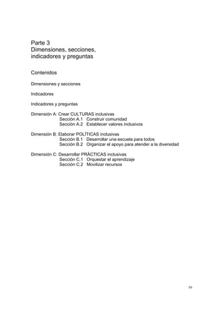 59
Parte 3
Dimensiones, secciones,
indicadores y preguntas
Contenidos
Dimensiones y secciones
Indicadores
Indicadores y preguntas
Dimensión A: Crear CULTURAS inclusivas
Sección A.1 Construir comunidad
Sección A.2 Establecer valores inclusivos
Dimensión B: Elaborar POLÍTICAS inclusivas
Sección B.1 Desarrollar una escuela para todos
Sección B.2 Organizar el apoyo para atender a la diversidad
Dimensión C: Desarrollar PRÁCTICAS inclusivas
Sección C.1 Orquestar el aprendizaje
Sección C.2 Movilizar recursos
 