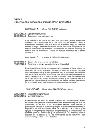 60
Parte 3
Dimensiones, secciones, indicadores y preguntas
DIMENSIÓN A Crear CULTURAS inclusivas
SECCIÓN A.1 Construir comunidad
SECCIÓN A.2 Establecer valores inclusivos
Esta dimensión se centra en crear una comunidad segura, acogedora,
colaboradora y estimulante en la que cada uno es valorado, como el
fundamento primordial para que todos el alumnado tenga los mayores
niveles de logro. Pretende desarrollar valores inclusivos, compartidos por
todo el profesorado, el alumnado, los miembros del consejo escolar y las
familias que se transmitan a todos los nuevos miembros de la centro
educativo.
DIMENSIÓN B Elaborar POLÍTICAS inclusivas
SECCIÓN B.1 Desarrollar una escuela para todos
SECCIÓN B.2 Organizar el apoyo para atender a la diversidad
Esta dimensión se centra en asegurar la inclusión en la base misma del
desarrollo del centro educativo, empapando todas las políticas, para que
mejore el aprendizaje y la participación de todo el alumnado. Se considera
que los apoyos son esas actividades que aumentan la capacidad de un
centro de responder a la diversidad del alumnado. Todas las modalidades
de apoyo se reúnen dentro de un único marco y se visualizan desde la
perspectiva de los alumnos y su desarrollo, en vez de desde la perspectiva
de la escuela o de las estructuras de la administración educativa.
DIMENSIÓN C Desarrollar PRÁCTICAS inclusivas
SECCIÓN C.1 Orquestar el aprendizaje
SECCIÓN C.2 Movilizar recursos
Esta dimensión se centra en que las prácticas del centro educativo reflejen
la cultura y las políticas inclusivas escolares. Pretende asegurar que las
actividades en el aula y las actividades extraescolares alienten la
participación de todo el alumnado y tengan en cuenta el conocimiento y la
experiencia de los estudiantes fuera de la escuela. La docencia y los
apoyos se integran para “orquestar” el aprendizaje y la superación de las
barreras para el aprendizaje y la participación. El personal moviliza
recursos de la escuela y de las instituciones de la comunidad para
mantener el aprendizaje activo de todos.
 