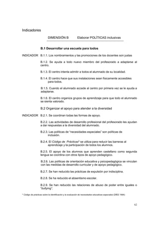 62
Indicadores
DIMENSIÓN B Elaborar POLÍTICAS inclusivas
B.1 Desarrollar una escuela para todos
INDICADOR B.1.1. Los nombramientos y las promociones de los docentes son justas
B.1.2. Se ayuda a todo nuevo miembro del profesorado a adaptarse al
centro.
B.1.3. El centro intenta admitir a todos el alumnado de su localidad.
B.1.4. El centro hace que sus instalaciones sean físicamente accesibles
para todos.
B.1.5. Cuando el alumnado accede al centro por primera vez se le ayuda a
adaptarse.
B.1.6. El centro organiza grupos de aprendizaje para que todo el alumnado
se sienta valorado.
B.2 Organizar el apoyo para atender a la diversidad
INDICADOR B.2.1. Se coordinan todas las formas de apoyo.
B.2.2. Las actividades de desarrollo profesional del profesorado les ayudan
a dar respuestas a la diversidad del alumnado.
B.2.3. Las políticas de “necesidades especiales” son políticas de
inclusión.
B.2.4. El Código de Prácticas* se utiliza para reducir las barreras al
aprendizaje y la participación de todos los alumnos.
B.2.5. El apoyo de los alumnos que aprenden castellano como segunda
lengua se coordina con otros tipos de apoyo pedagógico.
B.2.6. Las políticas de orientación educativa y psicopedagógica se vinculan
con las medidas de desarrollo curricular y de apoyo pedagógico.
B.2.7. Se han reducido las prácticas de expulsión por indisciplina.
B.2.8. Se ha reducido el absentismo escolar.
B.2.9. Se han reducido las relaciones de abuso de poder entre iguales o
“bullying”.
* Código de prácticas sobre la identificación y la evaluación de necesidades educativas especiales (DfEE 1994)
 
