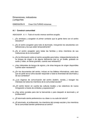 64
Dimensiones, indicadores
y preguntas
DIMENSIÓN A Crear CULTURAS inclusivas
A.1 Construir comunidad
INDICADOR A.1.1. Todo el mundo merece sentirse acogido.
i. ¿Es amistoso y acogedor el primer contacto que la gente tiene con el centro
educativo?
ii. ¿Es el centro acogedor para todo el alumnado, incluyendo los estudiantes con
deficiencias y los que están temporalmente?
iii. ¿Es el centro acogedor para todas las familias y otros miembros de sus
instituciones de la comunidad?
iv. ¿Es la información sobre el centro accesible para todos, independientemente de
su lengua de origen o de alguna deficiencia (por ej. en braille, grabado en
audio y video, en letras grandes, cuando sea necesario)?
v. ¿Hay intérpretes de lengua de signos y de otras lenguas de origen disponibles
cuando sean necesarios?
vi. ¿En los documentos del centro, incluso en los folletos informativos, está claro
que es parte de la rutina escolar responder a toda la diversidad del alumnado y
de sus contextos?
vii. ¿Los órganos de comunicación del centro (boletín, revista...) recogen los
intereses de todos los miembros de la comunidad escolar?
viii.¿El centro tienen en cuenta las culturas locales y las colectivos de nueva
inmigración a través de símbolos y exposiciones?
ix. ¿Hay actos sociales para dar la bienvenida o para despedir al alumnado y al
profesorado?
x. ¿El alumnado siente pertenencia a su clase o a su aula de tutoría?
xi. ¿El alumnado, el profesorado, los miembros del consejo escolar y los miembros
de la comunidad sienten pertenencia al centro?
 