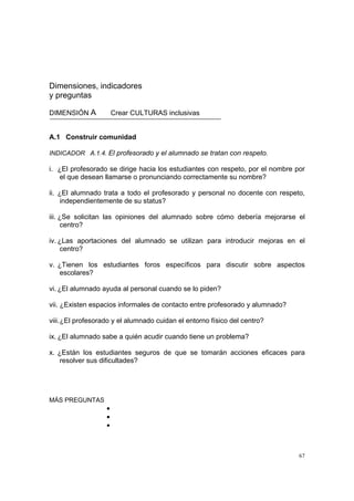 67
Dimensiones, indicadores
y preguntas
DIMENSIÓN A Crear CULTURAS inclusivas
A.1 Construir comunidad
INDICADOR A.1.4. El profesorado y el alumnado se tratan con respeto.
i. ¿El profesorado se dirige hacia los estudiantes con respeto, por el nombre por
el que desean llamarse o pronunciando correctamente su nombre?
ii. ¿El alumnado trata a todo el profesorado y personal no docente con respeto,
independientemente de su status?
iii. ¿Se solicitan las opiniones del alumnado sobre cómo debería mejorarse el
centro?
iv. ¿Las aportaciones del alumnado se utilizan para introducir mejoras en el
centro?
v. ¿Tienen los estudiantes foros específicos para discutir sobre aspectos
escolares?
vi. ¿El alumnado ayuda al personal cuando se lo piden?
vii. ¿Existen espacios informales de contacto entre profesorado y alumnado?
viii.¿El profesorado y el alumnado cuidan el entorno físico del centro?
ix. ¿El alumnado sabe a quién acudir cuando tiene un problema?
x. ¿Están los estudiantes seguros de que se tomarán acciones eficaces para
resolver sus dificultades?
MÁS PREGUNTAS
•
•
•
 