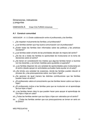 68
Dimensiones, indicadores
y preguntas
DIMENSIÓN A Crear CULTURAS inclusivas
A.1 Construir comunidad
INDICADOR A.1.5. Existe colaboración entre el profesorado y las familias.
i. ¿Se respetan mutuamente las familias y el profesorado?
ii. ¿Las familias sienten que hay buena comunicación con el profesorado?
iii. ¿Están todas las familias bien informadas sobre las políticas y las prácticas
escolares?
iv. ¿Las familias están al tanto de las prioridades del plan de mejora del centro?
v. ¿Se les da a todas las familias la oportunidad de involucrarse en la toma de
decisiones sobre el centro?
vi. ¿Se tienen en consideración los miedos que algunas familias tienen a reunirse
con los docentes, y se toman medidas para ayudarles a superarlo?
vii. ¿Las familias disponen de una variedad de oportunidades para involucrarse en
el centro (desde apoyar en actividades puntuales hasta ayudar en el aula)?
viii.¿Se brinda una variedad de ocasiones, donde las familias pueden discutir el
proceso de, y las preocupaciones sobre, sus hijos o hijas?
ix. ¿Se aprecian de igual manera las distintas contribuciones que las familias
pueden hacer al centro?
x. ¿El profesorado valora el conocimiento que las familias tienen sobre sus hijos e
hijas?
xi. ¿El profesorado motiva a las familias para que se involucren en el aprendizaje
de sus hijos o hijas?
xii. ¿Las familias tienen claro lo que pueden hacer para apoyar el aprendizaje de
sus hijos o hijas en casa?
xiii.¿Todas las familias sienten que sus hijos o hijas son valorados por el centro?
xiv. ¿Todas las familias sienten que sus preocupaciones se toman en serio en
el centro?
MÁS PREGUNTAS
•
 