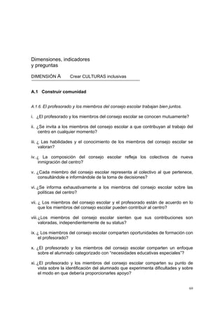 69
Dimensiones, indicadores
y preguntas
DIMENSIÓN A Crear CULTURAS inclusivas
A.1 Construir comunidad
A.1.6. El profesorado y los miembros del consejo escolar trabajan bien juntos.
i. ¿El profesorado y los miembros del consejo escolar se conocen mutuamente?
ii. ¿Se invita a los miembros del consejo escolar a que contribuyan al trabajo del
centro en cualquier momento?
iii. ¿ Las habilidades y el conocimiento de los miembros del consejo escolar se
valoran?
iv. ¿ La composición del consejo escolar refleja los colectivos de nueva
inmigración del centro?
v. ¿Cada miembro del consejo escolar representa al colectivo al que pertenece,
consultándole e informándole de la toma de decisiones?
vi. ¿Se informa exhaustivamente a los miembros del consejo escolar sobre las
políticas del centro?
vii. ¿ Los miembros del consejo escolar y el profesorado están de acuerdo en lo
que los miembros del consejo escolar pueden contribuir al centro?
viii.¿Los miembros del consejo escolar sienten que sus contribuciones son
valoradas, independientemente de su status?
ix. ¿ Los miembros del consejo escolar comparten oportunidades de formación con
el profesorado?
x. ¿El profesorado y los miembros del consejo escolar comparten un enfoque
sobre el alumnado categorizado con “necesidades educativas especiales”?
xi. ¿El profesorado y los miembros del consejo escolar comparten su punto de
vista sobre la identificación del alumnado que experimenta dificultades y sobre
el modo en que debería proporcionarles apoyo?
 