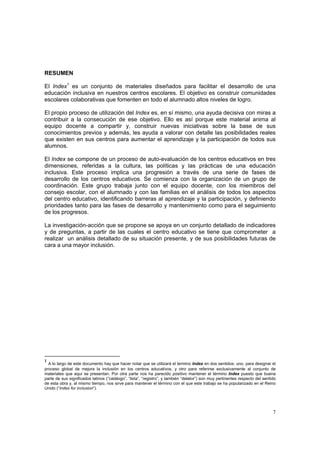 7
RESUMEN
El Index1
es un conjunto de materiales diseñados para facilitar el desarrollo de una
educación inclusiva en nuestros centros escolares. El objetivo es construir comunidades
escolares colaborativas que fomenten en todo el alumnado altos niveles de logro.
El propio proceso de utilización del Index es, en sí mismo, una ayuda decisiva con miras a
contribuir a la consecución de ese objetivo. Ello es así porque este material anima al
equipo docente a compartir y, construir nuevas iniciativas sobre la base de sus
conocimientos previos y además, les ayuda a valorar con detalle las posibilidades reales
que existen en sus centros para aumentar el aprendizaje y la participación de todos sus
alumnos.
El Index se compone de un proceso de auto-evaluación de los centros educativos en tres
dimensiones, referidas a la cultura, las políticas y las prácticas de una educación
inclusiva. Este proceso implica una progresión a través de una serie de fases de
desarrollo de los centros educativos. Se comienza con la organización de un grupo de
coordinación. Este grupo trabaja junto con el equipo docente, con los miembros del
consejo escolar, con el alumnado y con las familias en el análisis de todos los aspectos
del centro educativo, identificando barreras al aprendizaje y la participación, y definiendo
prioridades tanto para las fases de desarrollo y mantenimiento como para el seguimiento
de los progresos.
La investigación-acción que se propone se apoya en un conjunto detallado de indicadores
y de preguntas, a partir de las cuales el centro educativo se tiene que comprometer a
realizar un análisis detallado de su situación presente, y de sus posibilidades futuras de
cara a una mayor inclusión.
1
A lo largo de este documento hay que hacer notar que se utilizará el termino Index en dos sentidos: uno, para designar el
proceso global de mejora la inclusión en los centros educativos, y otro para referirse exclusivamente al conjunto de
materiales que aquí se presentan. Por otra parte nos ha parecido positivo mantener el término Index puesto que buena
parte de sus significados latinos (“catálogo”, “lista”, “registro”, y también “delator”) son muy pertinentes respecto del sentido
de esta obra y, al mismo tiempo, nos sirve para mantener el término con el que este trabajo se ha popularizado en el Reino
Unido (“Index for inclusion”).
 