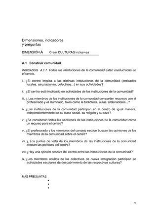 70
Dimensiones, indicadores
y preguntas
DIMENSIÓN A Crear CULTURAS inclusivas
A.1 Construir comunidad
INDICADOR A.1.7. Todas las instituciones de la comunidad están involucradas en
el centro.
i. ¿El centro implica a las distintas instituciones de la comunidad (entidades
locales, asociaciones, colectivos...) en sus actividades?
ii. ¿El centro está implicado en actividades de las instituciones de la comunidad?
iii. ¿ Los miembros de las instituciones de la comunidad comparten recursos con el
profesorado y el alumnado, tales como la biblioteca, aulas, ordenadores...?
iv. ¿Las instituciones de la comunidad participan en el centro de igual manera,
independientemente de su clase social, su religión y su raza?
v. ¿Se consideran todas las secciones de las instituciones de la comunidad como
un recurso para el centro?
vi. ¿El profesorado y los miembros del consejo escolar buscan las opiniones de los
miembros de la comunidad sobre el centro?
vii. ¿ Los puntos de vista de los miembros de las instituciones de la comunidad
afectan las políticas del centro?
viii.¿Hay una opinión positiva del centro entre las instituciones de la comunidad?
ix. ¿Los miembros adultos de los colectivos de nueva inmigración participan en
actividades escolares de descubrimiento de las respectivas culturas?
MÁS PREGUNTAS
•
•
•
 
