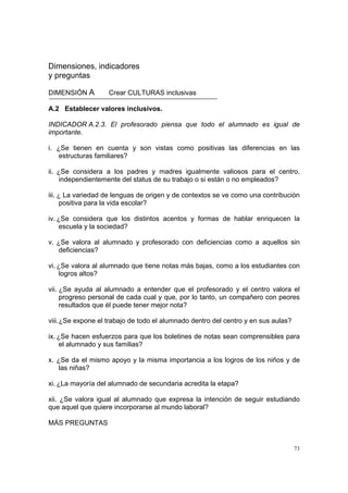 73
Dimensiones, indicadores
y preguntas
DIMENSIÓN A Crear CULTURAS inclusivas
A.2 Establecer valores inclusivos.
INDICADOR A.2.3. El profesorado piensa que todo el alumnado es igual de
importante.
i. ¿Se tienen en cuenta y son vistas como positivas las diferencias en las
estructuras familiares?
ii. ¿Se considera a los padres y madres igualmente valiosos para el centro,
independientemente del status de su trabajo o si están o no empleados?
iii. ¿ La variedad de lenguas de origen y de contextos se ve como una contribución
positiva para la vida escolar?
iv. ¿Se considera que los distintos acentos y formas de hablar enriquecen la
escuela y la sociedad?
v. ¿Se valora al alumnado y profesorado con deficiencias como a aquellos sin
deficiencias?
vi. ¿Se valora al alumnado que tiene notas más bajas, como a los estudiantes con
logros altos?
vii. ¿Se ayuda al alumnado a entender que el profesorado y el centro valora el
progreso personal de cada cual y que, por lo tanto, un compañero con peores
resultados que él puede tener mejor nota?
viii.¿Se expone el trabajo de todo el alumnado dentro del centro y en sus aulas?
ix. ¿Se hacen esfuerzos para que los boletines de notas sean comprensibles para
el alumnado y sus familias?
x. ¿Se da el mismo apoyo y la misma importancia a los logros de los niños y de
las niñas?
xi. ¿La mayoría del alumnado de secundaria acredita la etapa?
xii. ¿Se valora igual al alumnado que expresa la intención de seguir estudiando
que aquel que quiere incorporarse al mundo laboral?
MÁS PREGUNTAS
 