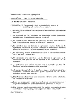 76
Dimensiones, indicadores y preguntas
DIMENSIÓN A Crear CULTURAS inclusivas
A.2 Establecer valores inclusivos.
INDICADOR A.2.5. El profesorado intenta eliminar todas las barreras al
aprendizaje y la participación en el centro.
i. ¿El profesorado entiende el potencial que tiene para prevenir las dificultades del
alumnado?
ii. ¿Se considera que las dificultades de aprendizaje pueden presentarse,
potencialmente, a cualquiera y en cualquier momento?
iii. ¿Se entiende que las dificultades de aprendizaje aparecen en la interacción
entre los estudiantes y el contexto de enseñanza y aprendizaje?
iv. ¿Se considera que las barreras al aprendizaje ocurren dentro de la
organización, las políticas, el currículo y los enfoques de enseñanza del centro
al igual que en la interacción de estos aspectos con los estudiantes?
v. ¿Se reconocen y afrontan las barreras que surgen de las diferencias entre la
cultura del centro y la de la casa?
vi. ¿El profesorado evita considerar que las barreras al aprendizaje y la
participación son producto de los defectos o las deficiencias de los
estudiantes?
vii. ¿El profesorado evita utilizar etiquetas para el alumnado que han sido
clasificado “con necesidades educativas especiales”?
viii.¿Se comprende que la forma de clasificar a algunos estudiantes como “con
necesidades educativas especiales” puede separarlos de los demás
estudiantes de la escuela ordinaria?
ix. ¿El profesorado evita comparar a los estudiantes ordinarios con los estudiantes
con “necesidades especiales”?
x. ¿Existe una preocupación por parte del profesorado por encontrar recursos y
apoyos de todo tipo que le ayuden a orquestar el aprendizaje en el aula?
xi. ¿El profesorado trabaja colaborativamente (en equipos o compartiendo aula)
para introducir mejoras pedagógicas que permitan el éxito del alumnado?
MÁS PREGUNTAS.
 