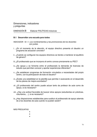 78
Dimensiones, indicadores
y preguntas
DIMENSIÓN B Elaborar POLÍTICAS inclusivas
B.1 Desarrollar una escuela para todos
INDICADOR B.1.1. Los nombramientos y las promociones de los docentes
son justas.
i. ¿En el momento de la elección, el equipo directivo presenta al claustro un
programa de actuación concreto?
ii. ¿Cuándo se configuran los equipos directivos se tiende a mantener el equilibrio
de género?
iii. ¿El profesorado que se incorpora al centro conoce previamente su PEC?
iv. ¿Se apoya y se fomenta entre el profesorado la demanda de licencias de
estudio que permitan conocer y aportar experiencias diferentes?
v. ¿Se establecen programas de formación vinculados a necesidades del propio
centro, con la participación de todo el claustro?
vi. ¿Existe una estabilidad en la plantilla que permita ir avanzando en el desarrollo
de los planes de mejora acordados?
vii. ¿El profesorado del centro puede actuar tanto de profesor de aula como de
apoyo, si es necesario?
viii. ¿Hay una actitud favorable de buscar otros apoyos (estudiantes en prácticas,
voluntarios,…), si es necesario?
ix. ¿Hay disposiciones establecidas para sustituir al profesorado de apoyo además
de a los docentes de aula cuando no pueden asistir?
MÁS PREGUNTAS
•
•
•
 