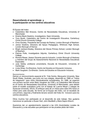 8
Desarrollando el aprendizaje y
la participación en los centros educativos
El Equipo del Index:
• Catedrático Mel Ainscow, Centro de Necesidades Educativas, University of
Manchester
• Kristine Black-Hawkins, investigadora, Open University.
• Tony Booth, Catedrático del Centro de Investigación Educativa, Canterbury
Christ Church University College
• Chris Goodey, Presidente del Consejo de Padres, London Borough of Newham
• Janice Howkins, Directora del Apoyo Pedagógico, Whitmore High School,
London Borough of Harrow
• Brigid Jackson-Dooley, Directora del Cleves Primary School, London Borough
of Newham
• Patricia Potts, investigadora Adjunta, Canterbury Christ Church University
College
• Richard Rieser, Asesor Docente para la Inclusión, London Borough of Hackney
y miembro del Grupo de Asesoramiento Nacional en Necesidades Educativas
Especiales
• Judy Sebba, profesora universitaria, Escuela de Educación, University of
Cambridge.
• Linda Shaw, Co-Directora, Centro de Estudios en Educación Inclusiva.
• Mark Vaugham, Co-Director, Centro de Estudios en Educación Inclusiva.
Reconocimientos
Damos un reconocimiento especial al Dr. Yola Centre, Macquarie University, New
South Wales, Australia, que junto con sus colegas, desarrolló en 1988 un “índice
de integración” para niños individualmente considerados. En 1996, se organizó
una primera reunión entre Mark Vaugham de CSIE y el Catedrático Mel Ainscow
en el Centro de Necesidades Educativas, University of Manchester, para debatir
sobre el modelo australiano junto con el trabajo de Luanna Meyer y colegas de
Syracuse University, EEUU. El enfoque varió de un índice para cada niño hacia un
índice para cada escuela. Se formó así el Equipo del Index, con el resultado de
una primera, segunda y finalmente tercera versión del Índex for Inclusion para los
centros educativos.
Otros muchos han participado en el desarrollo de este trabajo. Nos gustaría
mencionar en particular a Susan Hart, John MacBeith y Mara Sapon-Shevin.
Queremos dar un agradecimiento especial a las LEA (Autoridades Locales de
Educación) y a las escuelas que participaron en las pruebas piloto del Index:
 