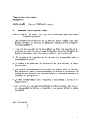 81
Dimensiones, indicadores
y preguntas
DIMENSIÓN B Elaborar POLÍTICAS inclusivas
B.1 Desarrollar una escuela para todos
INDICADOR B.1.4. El centro hace que sus instalaciones sean físicamente
accesibles para todos.
i. ¿Se consideran las necesidades de las personas sordas, ciegas y con visión
parcial, además de las personas con deficiencias físicas, a la hora de hacer los
edificios accesibles?
ii. ¿Hay una preocupación por la accesibilidad de todos los aspectos de los
edificios y las áreas del centro, incluyendo las aulas, los pasillos, los baños, los
jardines, las áreas de juego, el comedor o cafetería y las exposiciones?
iii. ¿Se consulta a las organizaciones de personas con discapacidad sobre la
accesibilidad del centro?
iv. ¿El acceso a las personas con discapacidad es parte del plan de mejora
arquitectónica?
v. ¿Se considera la accesibilidad como la base para incluir a todas las personas
con discapacidad, tanto al personal docente y no docente, a los miembros del
consejo escolar, a la familia y a otros miembros de la comunidad, además de al
alumnado con discapacidad?
vi. ¿Se han tomado medidas para ir mejorando la accesibilidad al centro y a sus
dependencias?
vii. ¿El centro se preocupa por conocer las leyes antidiscriminación (por razones
de discapacidad, de género,…) existentes y que pueden afectar al trabajo
educativo?
MÁS PREGUNTAS
•
•
•
 
