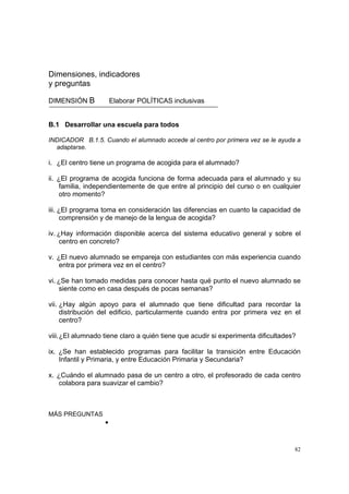 82
Dimensiones, indicadores
y preguntas
DIMENSIÓN B Elaborar POLÍTICAS inclusivas
B.1 Desarrollar una escuela para todos
INDICADOR B.1.5. Cuando el alumnado accede al centro por primera vez se le ayuda a
adaptarse.
i. ¿El centro tiene un programa de acogida para el alumnado?
ii. ¿El programa de acogida funciona de forma adecuada para el alumnado y su
familia, independientemente de que entre al principio del curso o en cualquier
otro momento?
iii. ¿El programa toma en consideración las diferencias en cuanto la capacidad de
comprensión y de manejo de la lengua de acogida?
iv. ¿Hay información disponible acerca del sistema educativo general y sobre el
centro en concreto?
v. ¿El nuevo alumnado se empareja con estudiantes con más experiencia cuando
entra por primera vez en el centro?
vi. ¿Se han tomado medidas para conocer hasta qué punto el nuevo alumnado se
siente como en casa después de pocas semanas?
vii. ¿Hay algún apoyo para el alumnado que tiene dificultad para recordar la
distribución del edificio, particularmente cuando entra por primera vez en el
centro?
viii.¿El alumnado tiene claro a quién tiene que acudir si experimenta dificultades?
ix. ¿Se han establecido programas para facilitar la transición entre Educación
Infantil y Primaria, y entre Educación Primaria y Secundaria?
x. ¿Cuándo el alumnado pasa de un centro a otro, el profesorado de cada centro
colabora para suavizar el cambio?
MÁS PREGUNTAS
•
 
