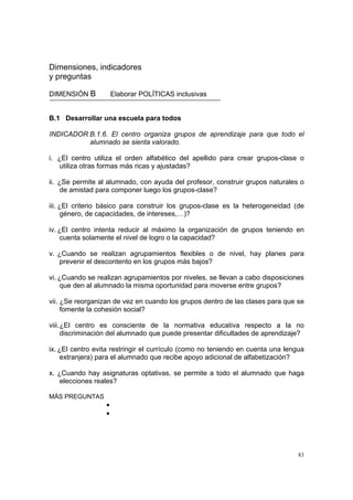 83
Dimensiones, indicadores
y preguntas
DIMENSIÓN B Elaborar POLÍTICAS inclusivas
B.1 Desarrollar una escuela para todos
INDICADOR B.1.6. El centro organiza grupos de aprendizaje para que todo el
alumnado se sienta valorado.
i. ¿El centro utiliza el orden alfabético del apellido para crear grupos-clase o
utiliza otras formas más ricas y ajustadas?
ii. ¿Se permite al alumnado, con ayuda del profesor, construir grupos naturales o
de amistad para componer luego los grupos-clase?
iii. ¿El criterio básico para construir los grupos-clase es la heterogeneidad (de
género, de capacidades, de intereses,…)?
iv. ¿El centro intenta reducir al máximo la organización de grupos teniendo en
cuenta solamente el nivel de logro o la capacidad?
v. ¿Cuando se realizan agrupamientos flexibles o de nivel, hay planes para
prevenir el descontento en los grupos más bajos?
vi. ¿Cuando se realizan agrupamientos por niveles, se llevan a cabo disposiciones
que den al alumnado la misma oportunidad para moverse entre grupos?
vii. ¿Se reorganizan de vez en cuando los grupos dentro de las clases para que se
fomente la cohesión social?
viii.¿El centro es consciente de la normativa educativa respecto a la no
discriminación del alumnado que puede presentar dificultades de aprendizaje?
ix. ¿El centro evita restringir el currículo (como no teniendo en cuenta una lengua
extranjera) para el alumnado que recibe apoyo adicional de alfabetización?
x. ¿Cuando hay asignaturas optativas, se permite a todo el alumnado que haga
elecciones reales?
MÁS PREGUNTAS
•
•
 