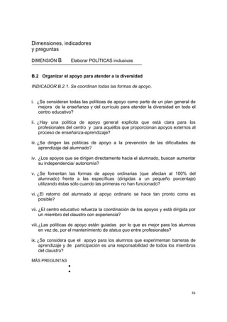 84
Dimensiones, indicadores
y preguntas
DIMENSIÓN B Elaborar POLÍTICAS inclusivas
B.2 Organizar el apoyo para atender a la diversidad
INDICADOR B.2.1. Se coordinan todas las formas de apoyo.
i. ¿Se consideran todas las políticas de apoyo como parte de un plan general de
mejora de la enseñanza y del currículo para atender la diversidad en todo el
centro educativo?
ii. ¿Hay una política de apoyo general explícita que está clara para los
profesionales del centro y para aquellos que proporcionan apoyos externos al
proceso de enseñanza-aprendizaje?
iii. ¿Se dirigen las políticas de apoyo a la prevención de las dificultades de
aprendizaje del alumnado?
iv. ¿Los apoyos que se dirigen directamente hacia el alumnado, buscan aumentar
su independencia/ autonomía?
v. ¿Se fomentan las formas de apoyo ordinarias (que afectan al 100% del
alumnado) frente a las específicas (dirigidas a un pequeño porcentaje)
utilizando éstas sólo cuando las primeras no han funcionado?
vi. ¿El retorno del alumnado al apoyo ordinario se hace tan pronto como es
posible?
vii. ¿El centro educativo refuerza la coordinación de los apoyos y está dirigida por
un miembro del claustro con experiencia?
viii.¿Las políticas de apoyo están guiadas por lo que es mejor para los alumnos
en vez de, por el mantenimiento de status quo entre profesionales?
ix. ¿Se considera que el apoyo para los alumnos que experimentan barreras de
aprendizaje y de participación es una responsabilidad de todos los miembros
del claustro?
MÁS PREGUNTAS
•
•
 
