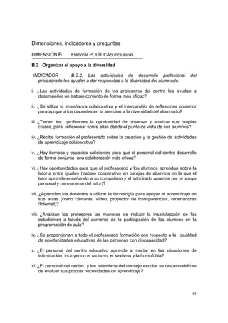 85
Dimensiones, indicadores y preguntas
DIMENSIÓN B Elaborar POLÍTICAS inclusivas
B.2 Organizar el apoyo a la diversidad
INDICADOR B.2.2. Las actividades de desarrollo profesional del
profesorado les ayudan a dar respuestas a la diversidad del alumnado.
i. ¿Las actividades de formación de los profesores del centro les ayudan a
desempeñar un trabajo conjunto de forma más eficaz?
ii. ¿Se utiliza la enseñanza colaborativa y el intercambio de reflexiones posterior
para apoyar a los docentes en la atención a la diversidad del alumnado?
iii. ¿Tienen los profesores la oportunidad de observar y analizar sus propias
clases, para reflexionar sobre ellas desde el punto de vista de sus alumnos?
iv. ¿Recibe formación el profesorado sobre la creación y la gestión de actividades
de aprendizaje colaborativo?
v. ¿Hay tiempos y espacios suficientes para que el personal del centro desarrolle
de forma conjunta una colaboración más eficaz?
vi. ¿Hay oportunidades para que el profesorado y los alumnos aprendan sobre la
tutoría entre iguales (trabajo cooperativo en parejas de alumnos en la que el
tutor aprende enseñando a su compañero y el tutorizado aprende por el apoyo
personal y permanente del tutor)?
vii. ¿Aprenden los docentes a utilizar la tecnología para apoyar el aprendizaje en
sus aulas (como cámaras, vídeo, proyector de transparencias, ordenadores
/Internet)?
viii. ¿Analizan los profesores las maneras de reducir la insatisfacción de los
estudiantes a través del aumento de la participación de los alumnos en la
programación de aula?
ix. ¿Se proporcionan a todo el profesorado formación con respecto a la igualdad
de oportunidades educativas de las personas con discapacidad?
x. ¿El personal del centro educativo aprende a mediar en las situaciones de
intimidación, incluyendo el racismo, el sexismo y la homofobia?
xi. ¿El personal del centro y los miembros del consejo escolar se responsabilizan
de evaluar sus propias necesidades de aprendizaje?
 