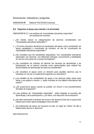 86
Dimensiones, indicadores y preguntas
DIMENSIÓN B Elaborar POLÍTICAS inclusivas
B.2 Organizar el apoyo para atender a la diversidad
INDICADOR B.2.3. Las políticas de “necesidades educativas especiales”
son políticas de inclusión.
i. ¿Se intenta reducir la categorización de alumnos considerados con
“necesidades educativas especiales”?
ii. ¿ El centro educativo denomina al coordinador del apoyo como coordinador de
apoyo pedagógico o coordinador de inclusión, en vez de “coordinador de
necesidades educativas especiales”?
iii. ¿Se considera que los estudiantes etiquetados “con necesidades educativas
especiales” son alumnos con diferentes intereses, conocimiento y habilidades
en vez de como parte de un grupo homogéneo?
iv. ¿Se consideran los intentos de eliminar las barreras de aprendizaje y de
participación de un alumno concreto como oportunidades para mejorar las
oportunidades de aprendizaje de todos los estudiantes?
v. ¿Se considera el apoyo como un derecho para aquellos alumnos que lo
necesitan en vez de un suplemento especial a su educación?
vi. ¿Los detalles de las modalidades de apoyo a los alumnos están claras para
estos y sus padres o tutores y están incluidos en los folletos informativos del
centro?
vii. ¿Se proporciona apoyo cuando es posible, sin recurrir a los procedimientos
formales de evaluación?
viii.¿Las políticas de “necesidades especiales” están dirigidas al aumento del
aprendizaje y de la participación y por tanto, a la reducción de la exclusión?
ix. ¿Se está reduciendo la práctica de enviar a los alumnos fuera de su grupo-aula
(clase) para recibir apoyo pedagógico fuera de ella?
x. ¿El profesorado de apoyo se incorpora al aula, en lugar de “retirar” de ella a
determinado alumno o alumnos?
MÁS PREGUNTAS.
 