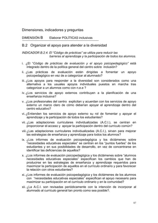 87
Dimensiones, indicadores y preguntas
DIMENSIÓN B Elaborar POLÍTICAS inclusivas
B.2 Organizar el apoyo para atender a la diversidad
INDICADOR B.2.4. El “Código de prácticas” se utiliza para reducir las
barreras al aprendizaje y la participación de todos los alumnos.
i. ¿El “Código de prácticas de evaluación y el apoyo psicopedagógico” está
integrado dentro de la política general del centro sobre inclusión?
ii. ¿Las prácticas de evaluación están dirigidas a fomentar un apoyo
psicopedagógico en vez de a categorizar al alumnado?
iii. ¿Los apoyos para responder a la diversidad son considerados como una
alternativa a los usuales apoyos individuales puestos en marcha tras
categorizar a un alumnos como con n.e.e ?
iv. ¿Los servicios de apoyo externos contribuyen a la planificación de una
enseñanza inclusiva?
v. ¿Los profesionales del centro explicitan y acuerdan con los servicios de apoyo
externo un marco claro de cómo deberían apoyar el aprendizaje dentro del
centro educativo?
vi. ¿Entienden los servicios de apoyo externo su rol de fomentar y apoyar el
aprendizaje y la participación de todos los estudiantes?
vii. ¿Las adaptaciones curriculares individualizadas (A.C.I.), se centran en
proporcionar el acceso y apoyar la participación dentro del currículo común?
viii.¿Las adaptaciones curriculares individualizadas (A.C.I.), sirven para mejorar
las estrategias de enseñanza y aprendizaje para todos los alumnos?
ix. ¿Los informes de evaluación psicopedagógica y los dictámenes sobre
“necesidades educativas especiales” se centran en los “puntos fuertes” de los
estudiantes y en sus posibilidades de desarrollo, en vez de concentrarse en
identificar las deficiencias de aquellos?
x. ¿Los informes de evaluación psicopedagógica y los dictámenes sobre “alumnos
necesidades educativas especiales” especifican los cambios que han de
producirse en las estrategias de enseñanza y aprendizaje requeridos para
maximizar la participación de aquellos en el currículo ordinario y para favorecer
la relación con otros estudiantes?
xi. ¿Los informes de evaluación psicopedagógica y los dictámenes de los alumnos
con “necesidades educativas especiales” especifican el apoyo necesario para
maximizar su participación en el currículo ordinario y en la comunidad?
xii. ¿La A.C.I. son revisadas periódicamente con la intención de incorporar al
alumnado al currículo general tan pronto como sea posible?.
 