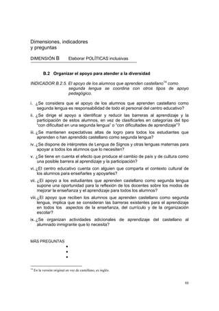 88
Dimensiones, indicadores
y preguntas
DIMENSIÓN B Elaborar POLÍTICAS inclusivas
B.2 Organizar el apoyo para atender a la diversidad
INDICADOR B.2.5. El apoyo de los alumnos que aprenden castellano14
como
segunda lengua se coordina con otros tipos de apoyo
pedagógico.
i. ¿Se considera que el apoyo de los alumnos que aprenden castellano como
segunda lengua es responsabilidad de todo el personal del centro educativo?
ii. ¿Se dirige el apoyo a identificar y reducir las barreras al aprendizaje y la
participación de estos alumnos, en vez de clasificarles en categorías del tipo
“con dificultad en una segunda lengua” o “con dificultades de aprendizaje”?
iii. ¿Se mantienen expectativas altas de logro para todos los estudiantes que
aprenden o han aprendido castellano como segunda lengua?
iv. ¿Se dispone de intérpretes de Lengua de Signos y otras lenguas maternas para
apoyar a todos los alumnos que lo necesiten?
v. ¿Se tiene en cuenta el efecto que produce el cambio de país y de cultura como
una posible barrera al aprendizaje y la participación?
vi. ¿El centro educativo cuenta con alguien que comparta el contexto cultural de
los alumnos para enseñarles y apoyarles?
vii. ¿El apoyo a los estudiantes que aprenden castellano como segunda lengua
supone una oportunidad para la reflexión de los docentes sobre los modos de
mejorar la enseñanza y el aprendizaje para todos los alumnos?
viii.¿El apoyo que reciben los alumnos que aprenden castellano como segunda
lengua, implica que se consideran las barreras existentes para el aprendizaje
en todos los aspectos de la enseñanza, del currículo y de la organización
escolar?
ix. ¿Se organizan actividades adicionales de aprendizaje del castellano al
alumnado inmigrante que lo necesita?
MÁS PREGUNTAS
•
•
•
14
En la versión original en vez de castellano, es inglés.
 
