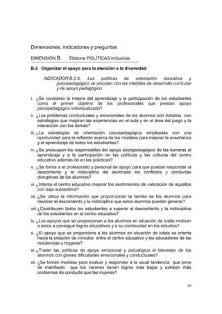 89
Dimensiones, indicadores y preguntas
DIMENSIÓN B Elaborar POLÍTICAS inclusivas
B.2 Organizar el apoyo para la atención a la diversidad
INDICADOR B.2.6. Las políticas de orientación educativa y
psicopedagógico se vinculan con las medidas de desarrollo curricular
y de apoyo pedagógico.
i. ¿Se considera la mejora del aprendizaje y la participación de los estudiantes
como el primer objetivo de los profesionales que prestan apoyo
psicopedagógico individualizado?
ii. ¿Los problemas conductuales y emocionales de los alumnos son tratados con
estrategias que mejoran las experiencias en el aula y en el área del juego y la
interacción con los demás?
iii. ¿La estrategias de orientación psicopedagógica empleadas son una
oportunidad para la reflexión acerca de los modelos para mejorar la enseñanza
y el aprendizaje de todos los estudiantes?
iv. ¿Se preocupan los responsables del apoyo psicopedagógico de las barreras al
aprendizaje y a la participación en las políticas y las culturas del centro
educativo además de en las prácticas?
v. ¿Se forma a el profesorado y personal de apoyo para que puedan responder al
descontento y la indisciplina del alumnado los conflictos y conductas
disruptivas de los alumnos?
vi. ¿Intenta el centro educativo mejorar los sentimientos de valoración de aquellos
con baja autoestima?
vii. ¿Se utiliza la información que proporcionan la familia de los alumnos para
resolver el descontento y la indisciplina que estos alumnos puedan generar?
viii.¿Contribuyen todos los estudiantes a superar el descontento y la indisciplina
de los estudiantes en el centro educativo?
ix. ¿Los apoyos que se proporcionan a los alumnos en situación de tutela motivan
a estos a conseguir logros educativos y a su continuidad en los estudios?
x. ¿El apoyo que se proporciona a los alumnos en situación de tutela se orienta
hacia la creación de vínculos entre el centro educativo y los educadores de las
residencias u hogares?
xi. ¿Tratan las políticas de apoyo emocional y psicológico el bienestar de los
alumnos con graves dificultades emocionales y conductuales?
xii. ¿Se toman medidas para evaluar y responder a la usual tendencia que pone
de manifiesto que los varones tienen logros más bajos y exhiben más
problemas de conducta que las mujeres?
 