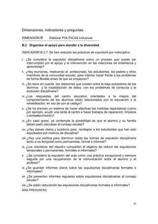 90
Dimensiones, indicadores y preguntas
DIMENSIÓN B Elaborar POLÍTICAS inclusivas
B.2 Organizar el apoyo para atender a la diversidad
INDICADOR B.2.7. Se han reducido las prácticas de expulsión por indisciplina
i. ¿Se considera la expulsión disciplinaria como un proceso que puede ser
interrumpido por el apoyo y la intervención en las relaciones de enseñanza y
aprendizaje?
ii. ¿Hay reuniones, implicando al profesorado, los estudiantes, los padres y otros
miembros de la comunidad escolar, para intentar hacer frente a los problemas
de forma flexible antes de que se empeoren?
iii. ¿Se tiene en cuenta las relaciones que existen entre la baja autoestima de los
alumnos y la insatisfacción de éstos, con los problemas de conducta y la
exclusión disciplinaria?
iv. ¿Las respuestas del centro educativo orientadas a la mejora del
comportamiento de los alumnos están relacionados con la educación y la
rehabilitación, en vez de con el castigo?
v. ¿Se ha previsto un sistema de hacer efectivas las medidas reparadoras (como
por ejemplo, acudir una tarde al centro a hacer trabajos de reparación, limpieza
o embellecimiento)?
vi. ¿En caso grave, se contempla la posibilidad de que el alumno y su familia
deban pedir disculpas al consejo escolar?
vii. ¿Hay planes claros y positivos para reintegrar a los estudiantes que han sido
expulsados por motivos de disciplina?
viii.¿Hay una política para disminuir todas las formas de expulsión disciplinaria
tanto si es temporal como permanente, formal o informal?
ix. ¿Los miembros del claustro comparten el objetivo de reducir las expulsiones
temporales o permanentes, formales e informales?
x. ¿Se considera la expulsión del aula como una práctica excepcional y siempre
seguida por una recuperación de la comunicación entre el alumno y el
profesor?
xi. ¿Se guardan informes claros sobre las expulsiones disciplinarias formales e
informales?
xii. ¿Se presentan informes regulares sobre expulsiones disciplinarias al consejo
escolar?
xiii.¿Se están reduciendo las expulsiones disciplinarias formales e informales?
MÁS PREGUNTAS.
 