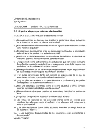 91
Dimensiones, indicadores
y preguntas
DIMENSIÓN B Elaborar POLÍTICAS inclusivas
B.2 Organizar el apoyo para atender a la diversidad
INDICADOR B.2.8. Se ha reducido el absentismo escolar
i. ¿Se analizan todas las barreras que impiden la asistencia a clase, incluyendo
las actitudes de los alumnos y las de sus familias?
ii. ¿Evita el centro educativo utilizar las ausencias injustificadas de los estudiantes
como razón de expulsión?
iii. ¿Se reconocen las relaciones entre las ausencias injustificadas, la intimidación
o el maltrato entre iguales y el aislamiento social?
iv. ¿Responde el centro educativo a las situaciones de embarazo adolescente de
una forma positiva, no discriminatoria, para las chicas?
v. ¿Responde el centro activamente a los estudiantes que han sufrido la muerte
de un familiar, una enfermedad crónica o una ausencia larga de tal manera que
se alivie su participación en el centro educativo?
vi. ¿Hay registros claros de los permisos prolongados que se hayan negociado con
las autoridades educativas para determinados alumnos?
vii. ¿Hay guías para integrar dentro del currículo las experiencias de los que se
ausentan en periodos prolongados del centro educativo?
viii.¿Hay un plan para mejorar la cooperación entre el profesorado y los padres
con respecto a las ausencias injustificadas?
ix. ¿Hay una estrategia coordinada entre el centro educativo y otros servicios
externos con responsabilidades en esta cuestión?
x. ¿Hay un sistema eficaz para registrar las ausencias y descubrir los motivos de
éstas?
xi. ¿Se guarda un registro de ausencias diarias en cada materia?
xii. ¿Se utiliza los registros de las ausencias diarias como un recurso para
investigar las relaciones entre el profesor y los alumnos, así como con la
materia que imparte?
xiii.¿Los datos recopilados por el centro educativo muestran un reflejo exacto de
las ausencias “reales”?
xiv. ¿Las ausencias desautorizadas de los estudiantes están aumentando o
disminuyendo?
MÁS PREGUNTAS
 