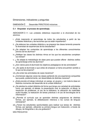 93
Dimensiones, indicadores y preguntas
DIMENSIÓN C Desarrollar PRÁCTICAS inclusivas
C.1 Orquestar el proceso de aprendizaje.
INDICADOR C.1.1. Las unidades didácticas responden a la diversidad de los
alumnos.
i. ¿Está mejorando el aprendizaje de todos los estudiantes a partir de las
unidades didácticas y las lecciones que se están impartiendo?
ii. ¿Se elaboran las unidades didáctica y se preparan las clases teniendo presente
la diversidad de experiencias de los estudiantes?
iii. ¿Se adaptan los contenidos de aprendizaje a los diferentes conocimientos
previos de los alumnos?
iv. ¿Reflejan las clases los distintos ritmos en los que los estudiantes completan
sus tareas?
v. ¿ Se adapta la metodología de clase para que puedan aflorar distintos estilos
de aprendizaje entre los alumnos?
vi. ¿Son claros para el alumnado los objetivos pedagógicos de las actividades?
vii. ¿Se apela al alumnado a que antes de empezar un tema encuentren sentido a
lo que se les propone?
viii.¿Se evitan las actividades de copia mecánica?
ix. ¿Comienzan algunas veces las clases partiendo de una experiencia compartida
que puede, posteriormente, ser desarrollada de distintas maneras?
x. ¿Está previsto el trabajo individual, en pareja, en grupos y con toda la clase en
distintos momentos del desarrollo de la unidad didáctica?
xi. ¿Se plantea la unidad didáctica de forma que tenga una variedad de actividades
como, por ejemplo, el debate, la presentación oral, la redacción, el dibujo, la
resolución de problemas, el uso de la biblioteca, la utilización de materiales
audio-visuales, la realización de tareas prácticas o el uso de tecnologías de la
información?
xii. ¿Permite el currículo que se aprendan distintas asignaturas de distintas
formas, por ejemplo, la alfabetización intensiva o los cursos de lenguas
extranjeras?
xiii.¿Tienen los estudiantes oportunidades para realizar sus tareas de distintas
formas, por ejemplo, utilizando su primera lengua con traducción, a través de
dibujos, de fotografías o de una grabación?
MÁS PREGUNTAS
 