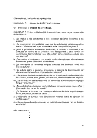 96
Dimensiones, indicadores y preguntas
DIMENSIÓN C Desarrollar PRÁCTICAS inclusivas
C.1 Orquestar el proceso de aprendizaje.
INDICADOR C.1.3. Las unidades didácticas contribuyen a una mayor comprensión
de la diferencia.
i. ¿Se motiva a los estudiantes a que conozcan opiniones diferentes a las
propias?
ii. ¿Se proporcionan oportunidades para que los estudiantes trabajen con otros
que son diferentes a ellos por su contexto, etnia, discapacidad o género?
iii. ¿Evita el profesorado el clasismo, el sexismo, el racismo, la homofobia, o las
actitudes en contra de las personas con discapacidad u otras formas de
comentarios discriminatorios y por ello, actúan como modelos positivos para
sus alumnos?
iv. ¿Demuestran el profesorado que respeta y valora las opiniones alternativas en
los debates que se desarrollan en las clases
v. ¿Se consideran las diferentes lenguas familiares del alumnado como una
riqueza cultural?
vi. ¿Se debate sobre el clasismo, el sexismo, el racismo, la discriminación por
discapacidad, la homofobia o los prejuicios religiosos?
vii. ¿Se procura desde el currículo desarrollar un entendimiento de las diferencias
de contexto, cultura, etnia, género, discapacidad, orientación sexual o religión?
viii.¿Se enseña a los estudiantes sobre las influencias multiculturales en la propia
lengua y el currículo?
ix. ¿Tienen todos los estudiantes oportunidades de comunicarse con niños, niñas y
jóvenes de otras partes del mundo?
x. ¿Se fomentan actividades que promuevan el desarrollo de la empatía (juegos
de rol, simulación, análisis de casos…)?
xi. ¿Proporciona el currículo una comprensión histórica sobre la opresión de
ciertos grupos?
xii. ¿Se cuestionan los estereotipos en los materiales curriculares y en los debates
en el aula?
MÁS PREGUNTAS
•
•
•
 