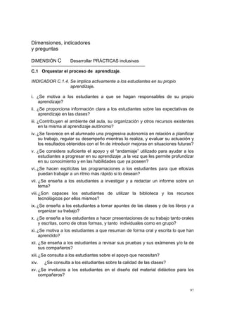 97
Dimensiones, indicadores
y preguntas
DIMENSIÓN C Desarrollar PRÁCTICAS inclusivas
C.1 Orquestar el proceso de aprendizaje.
INDICADOR C.1.4. Se implica activamente a los estudiantes en su propio
aprendizaje.
i. ¿Se motiva a los estudiantes a que se hagan responsables de su propio
aprendizaje?
ii. ¿Se proporciona información clara a los estudiantes sobre las expectativas de
aprendizaje en las clases?
iii. ¿Contribuyen el ambiente del aula, su organización y otros recursos existentes
en la misma al aprendizaje autónomo?
iv. ¿Se favorece en el alumnado una progresiva autonomía en relación a planificar
su trabajo, regular su desempeño mientras lo realiza, y evaluar su actuación y
los resultados obtenidos con el fin de introducir mejoras en situaciones futuras?
v. ¿Se considera suficiente el apoyo y el “andamiaje” utilizado para ayudar a los
estudiantes a progresar en su aprendizaje ,a la vez que les permite profundizar
en su conocimiento y en las habilidades que ya poseen?
vi. ¿Se hacen explícitas las programaciones a los estudiantes para que ellos/as
puedan trabajar a un ritmo más rápido si lo desean?
vii. ¿Se enseña a los estudiantes a investigar y a redactar un informe sobre un
tema?
viii.¿Son capaces los estudiantes de utilizar la biblioteca y los recursos
tecnológicos por ellos mismos?
ix. ¿Se enseña a los estudiantes a tomar apuntes de las clases y de los libros y a
organizar su trabajo?
x. ¿Se enseña a los estudiantes a hacer presentaciones de su trabajo tanto orales
y escritas, como de otras formas, y tanto individuales como en grupo?
xi. ¿Se motiva a los estudiantes a que resuman de forma oral y escrita lo que han
aprendido?
xii. ¿Se enseña a los estudiantes a revisar sus pruebas y sus exámenes y/o la de
sus compañeros?
xiii.¿Se consulta a los estudiantes sobre el apoyo que necesitan?
xiv. ¿Se consulta a los estudiantes sobre la calidad de las clases?
xv. ¿Se involucra a los estudiantes en el diseño del material didáctico para los
compañeros?
 