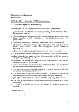 99
Dimensiones, indicadores
y preguntas
DIMENSIÓN C Desarrollar PRÁCTICAS inclusivas
C.1 Orquestar el proceso de aprendizaje.
INDICADOR C.1.5. Los estudiantes aprenden de manera colaboradora.
i. ¿Consideran los estudiantes que ofrecer y recibir ayuda es una tarea habitual
de la actividad del aula?
ii. ¿Se han establecido reglas para que los estudiantes sepan seguir turnos para
hablar, escuchar y pedir aclaraciones a los demás compañeros y al
profesorado?
iii. ¿Se enseña al alumnado a trabajar en colaboración con sus compañeros?
iv. ¿Se utilizan de forma sistemática y regular métodos de aprendizaje cooperativo
(tutoría entre iguales, trabajo de investigación, puzzle, enseñanza
recíproca…)?
v. ¿Desean los estudiantes compartir su conocimiento y sus habilidades?
vi. ¿Los estudiantes rechazan de forma correcta la ayuda cuando no la necesitan?
vii. ¿Las actividades de grupo permiten a los estudiantes dividir las tareas y
compartir lo que han aprendido?
viii.¿Aprenden los estudiantes a elaborar un informe conjunto a partir de las
diferentes contribuciones del grupo?
ix. Cuándo otros compañeros/as de la clase están enfrentados, ¿los estudiantes
ayudan a calmarlos en vez de animarlos?
x. ¿Los alumnos reconocen que cada estudiante es igual de importante a la hora
de recibir la atención de sus profesores?
xi. ¿Los estudiantes comparten la responsabilidad de ayudar a superar las
dificultades que experimentan algunos compañeros durante las clases?
xii. ¿Se implican los estudiantes en la evaluación del aprendizaje de los demás?
xiii.¿Se implican los estudiantes en ayudarse mutuamente para establecer metas
educativas?
xiv. ¿Sabe el alumnado que ayudar a los demás es una forma efectiva de
aprender?
MÁS PREGUNTAS
•
•
 