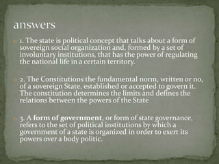 1. The state is political concept that talks about a form of sovereign social organization and, formed by a set of involuntary institutions, that has the power of regulating the national life in a certain territory.