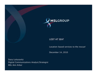 LOST AT SEA?


                                             Location-based services to the rescue!

                                             December 14, 2010


Stacy Lukasavitz
Digital Communications Analyst/Strategist
MSL Ann Arbor
 ©2010
                                                                     06.29.2010 | P1
 