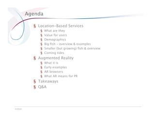 Agenda

            §  Location-Based Services
               §    What are they
               §    Value for users
               §    Demographics
               §    Big ﬁsh - overview & examples
               §    Smaller (but growing) ﬁsh & overview
               §    Coming tides
            §  Augmented Reality
               §    What it is
               §    Early examples
               §    AR browsers
               §    What AR means for PR
            §  Takeaways
            §  Q&A




©2010
 