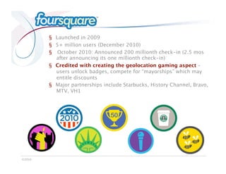 Foursquare

            §  Launched in 2009
            §  5+ million users (December 2010)
            §  October 2010: Announced 200 millionth check-in (2.5 mos
               after announcing its one millionth check-in)
            §  Credited with creating the geolocation gaming aspect –
               users unlock badges, compete for “mayorships” which may
               entitle discounts
            §  Major partnerships include Starbucks, History Channel, Bravo,
               MTV, VH1




©2010
 