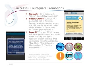 Successful Foursquare Promotions
                §  Starbucks – First Nationwide
                   “Mayor” Special May-June 2010*
                §  History Channel (April 2010) –
                   populated tips of historical
                   factoids at various venues across
                   the USA to coincide with its new
                   show “America – The Story of
                   Us” (think “pop-up video”)
                §  Bravo TV (February 2010) – users
                   can earn special badges and prizes
                   when checking into 500+
                   locations chosen by Bravo that
                   correspond with shows including
                   “Top Chef,” “The Millionaire
                   Matchmaker,” & “The Real
                   Housewives” 


                  *while considered a successful
                  promotion overall, not all stores were
                 “in the know,” including the
                  downtown Ann Arbor Starbucks


©2010
 