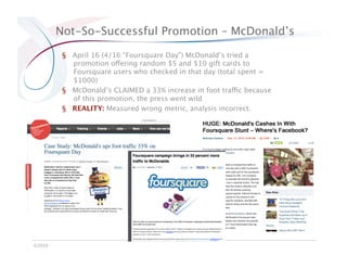 Not-So-Successful Promotion – McDonald’s

          §  April 16 (4/16 “Foursquare Day”) McDonald’s tried a
             promotion offering random $5 and $10 gift cards to
             Foursquare users who checked in that day (total spent =
             $1000)
          §  McDonald’s CLAIMED a 33% increase in foot traffic because
             of this promotion, the press went wild
          §  REALITY: Measured wrong metric, analysis incorrect. 




©2010
 