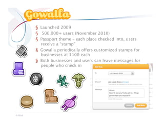 Gowalla

            §  Launched 2009
            §  500,000+ users (November 2010)
            §  Passport theme – each place checked into, users
               receive a “stamp”
            §  Gowalla periodically offers customized stamps for
               businesses at $100 each
            §  Both businesses and users can leave messages for
               people who check in




©2010
 