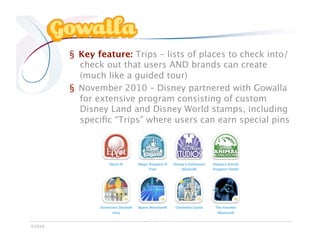 Gowalla

            §  Key feature: Trips – lists of places to check into/
               check out that users AND brands can create
               (much like a guided tour)
            §  November 2010 – Disney partnered with Gowalla
               for extensive program consisting of custom
               Disney Land and Disney World stamps, including
               speciﬁc “Trips” where users can earn special pins




©2010
 